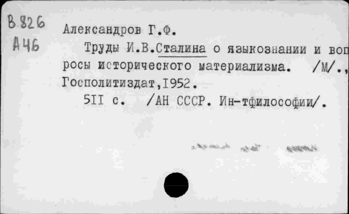 ﻿М2&
АЧ6
Александров Г.Ф.
Труды И.В.Сталина о языкознании и вое росы исторического материализма. /м/., Госполитиздат,1952.
511 с. /АН СССР. Ин-тфилософиц/.